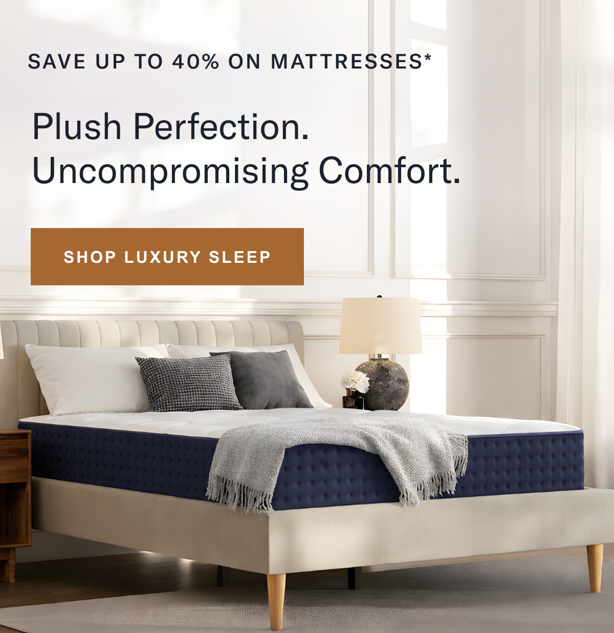 Save up to 40% on mattresses. Plush perfection. Uncompromising comfort.