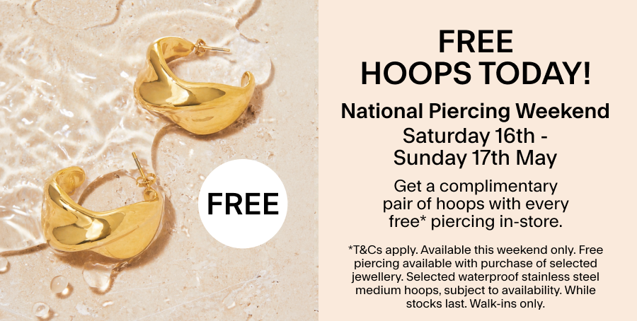 FREE HOOPS TODAY Saturday 16th May - Sunday 17th May: National Piercing Weekend Get a complimentary pair of hoops with every free* piercing in-store. *T&CS: This weekend only. Free piercing available with purchase of selected jewellery. Selected waterproof stainless steel medium hoops, subject to availability. While stocks last. Walk-ins only.