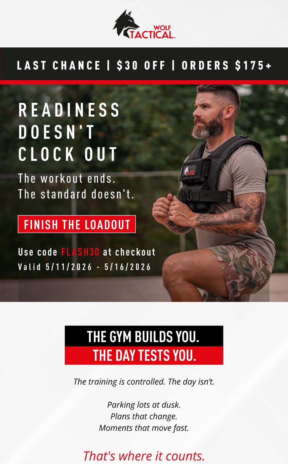 Wolf Tactical. Last Chance | $30 Off | Orders $175+. READINESS DOESN'T CLOCK OUT. The workout ends.  The standard doesn't. Finish The Loadout. Use code  FLASH30  at checkout. Valid 5/11/2026 - 5/16/2026. The Gym Builds You. The Day Tests You. The training is controlled. The day isn’t.  Parking lots at dusk. Plans that change. Moments that move fast. That's where it counts.