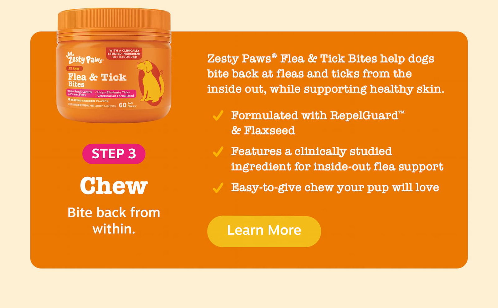 Step 3: Chew - Bite back from within. Zesty Paws Flea & Tick Bites help dogs bite back at fleas and ticks from the inside out, while supporting healthy skin. Formulated with RepelGuard & Flaxseed. Features a clinically studied ingredient for inside-out flea support. Easy-to-give chew your pup will love. Learn more!