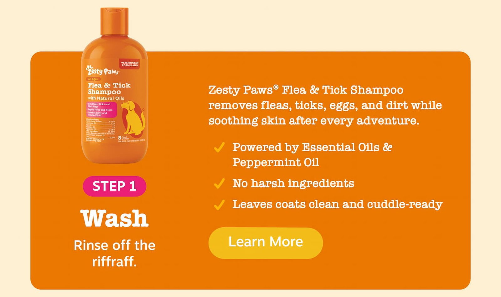 Step 1: Wash - Rinse off the riffraff. Zesty Paws Flea & Tick Shampoo removes fleas, ticks, eggs, and dirt while soothing skin after every adventure. Powered by Essential Oils & Peppermint Oil. No harsh ingredients. Leaves coast clean and cuddle ready. Learn more!
