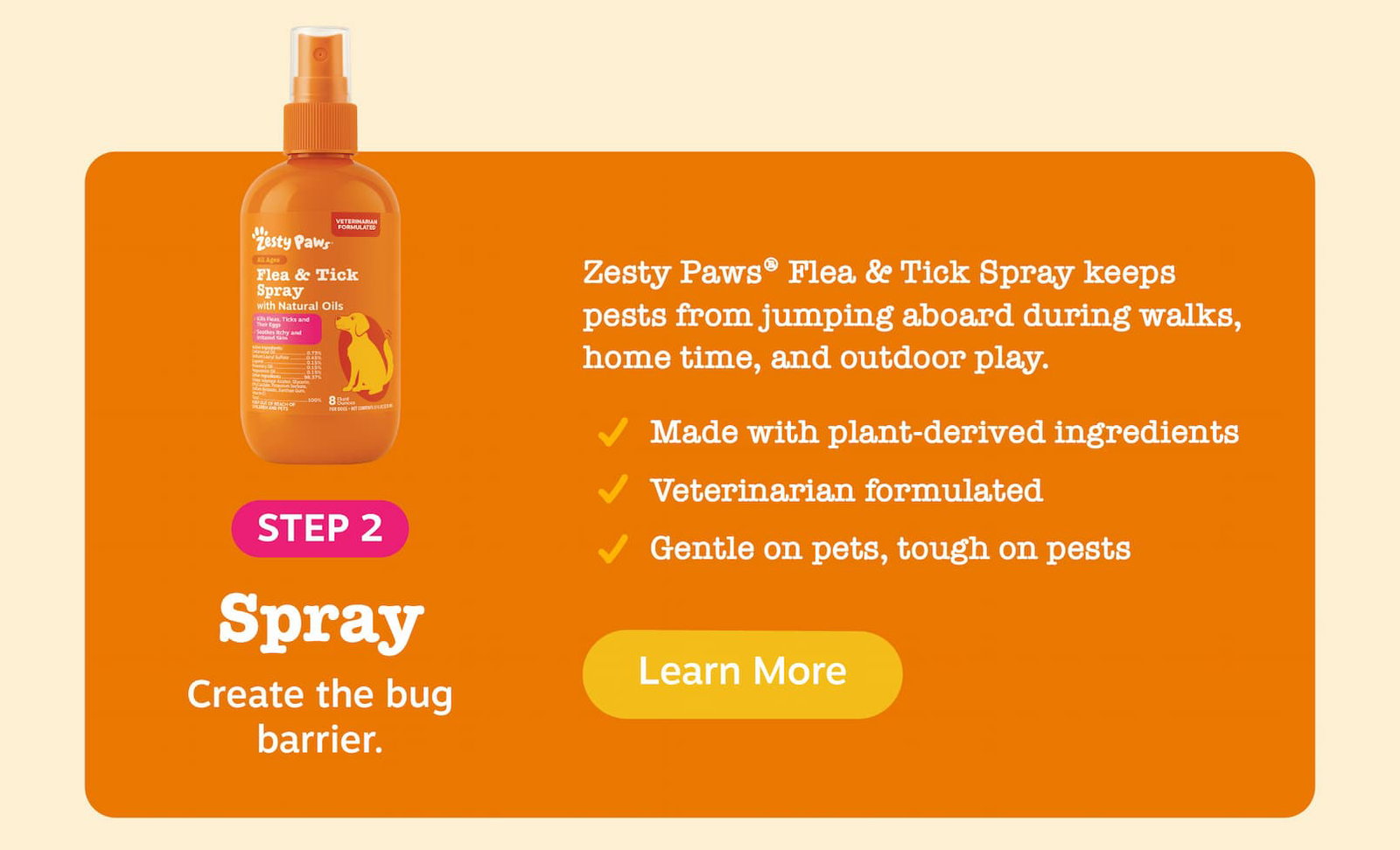 Step 2: Spray - Create the bug barrier. Zesty Paws Flea & Tick Spray keeps pests from jumping aboard during walks, home time, and outdoor play. Made with plant-derived ingredients, Veterinarian formulated, Gentle on pets, tough on pests. Learn more!