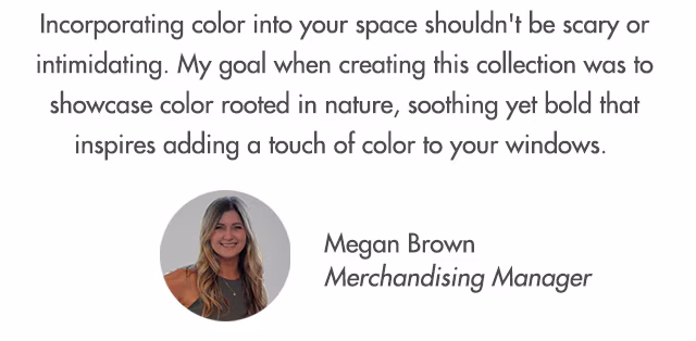 Incorporating color into your space shouldn't be scary or intimidating. My goal when creating this collection was to showcase color rooted in nature, soothing yet bold that inspires adding a touch of color to your windows.