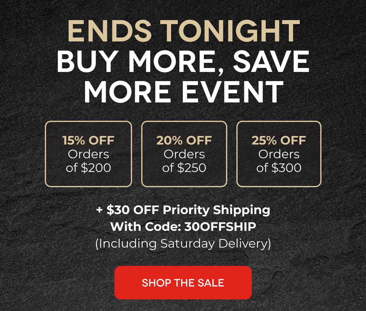 ENDS TONIGHT Buy More, Save More Event 15% OFF Orders of $200 20% OFF Orders of $250 25% OFF Orders of $300 + $30 OFF Priority Shipping With Code: 30OFFSHIP (Including Saturday Delivery) SHOP THE SALE