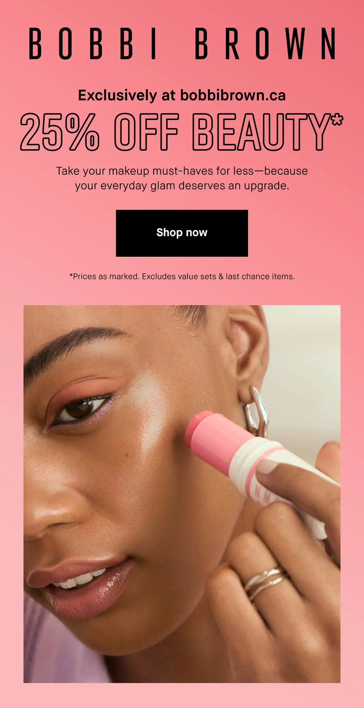 BOBBI BROWN
| Exclusively at bobbibrown.ca
| 25% OFF BEAUTY*
| Take your makeup must-haves for less-because
your everyday glam deserves an upgrade.
| Shop now
| *Prices as marked. Excludes value sets & last chance item
