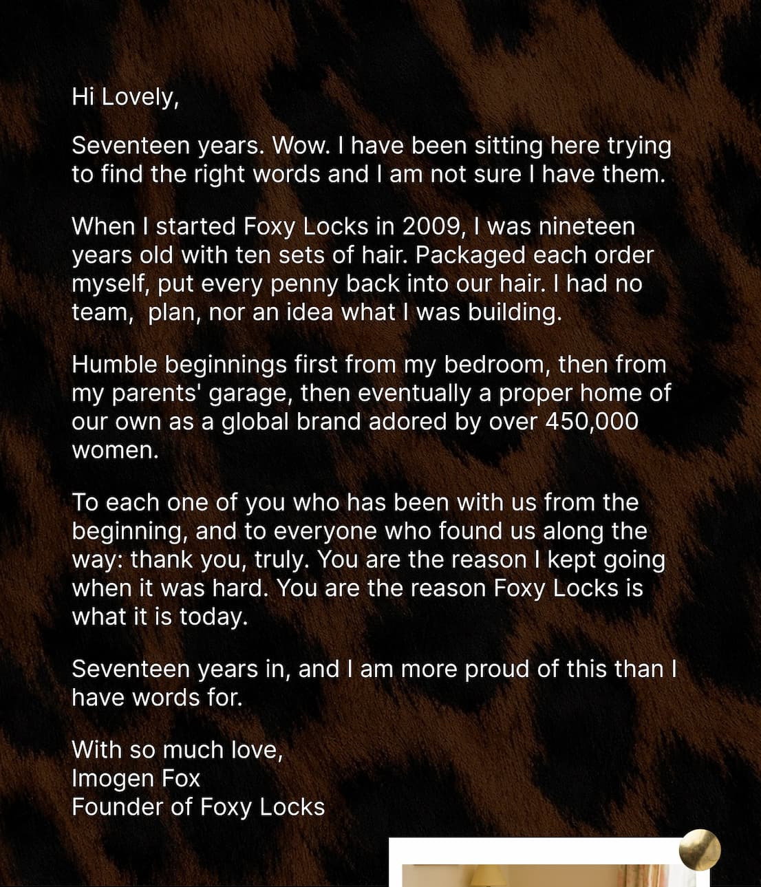 Hi Lovely, Seventeen years. I have been sitting here trying to find the right words and honestly, I am not sure I have them. When I started Foxy Locks in 2009, I was nineteen years old, packing orders from my bedroom and putting every single penny back into buying more hair. I had no team, no plan and no idea what I was building. I knew that great hair changed how I felt, and I wanted every woman to feel that. Humble beginnings first from my bedroom, then from my parents' garage, then eventually a proper home of our own as a global brand adored by over 450,000 women. To each one of you who has been with us from the beginning, and to everyone who found us somewhere along the way: thank you, truly. You are the reason I kept going when it was hard. You are the reason Foxy Locks is what it is today. Seventeen years in, and I am more proud of this than I have words for. With so much love,  Imogen Fox Founder of Foxy Locks