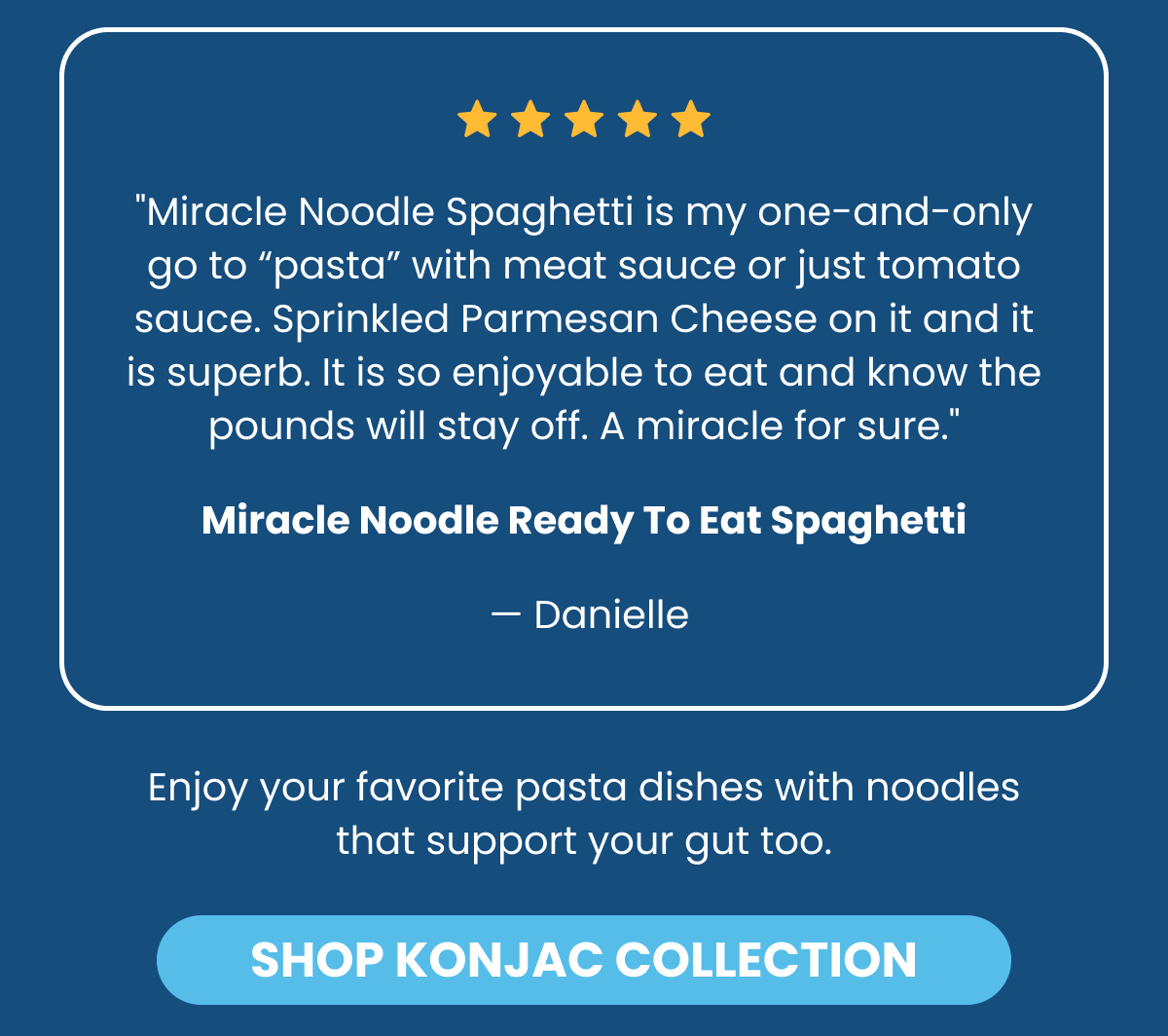 ⭐⭐⭐⭐⭐ "Miracle Noodle Spaghetti is my one-and-only go to "pasta" with meat sauce or just tomato sauce. Sprinkled Parmesan Cheese on it and it is superb. It is so enjoyable to eat and know the pounds will stay off. A miracle for sure." Miracle Noodle Ready To Eat Spaghetti — Danielle  Enjoy your favorite pasta dishes with noodles that support your gut too. -- SHOP KONJAC COLLECTION