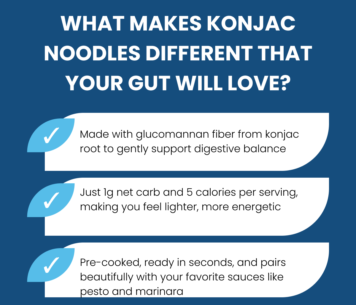 WHAT MAKES KONJAC NOODLES DIFFERENT THAT YOUR GUT WILL LOVE?  ⚈ Made with glucomannan fiber from konjac root to gently support digestive balance ⚈ Just 1g net carb and 5 calories per serving, making you feel lighter, more energetic ⚈ Pre-cooked, ready in seconds, and pairs beautifully with your favorite sauces like pesto and marinara