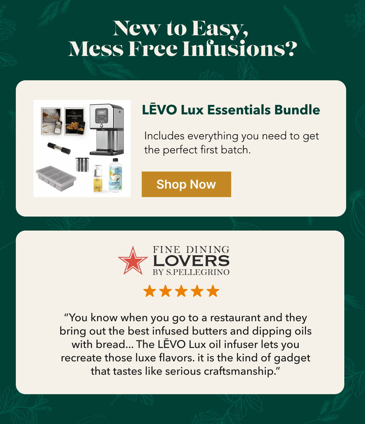 New to Easy,  Mess Free Infusions? LĒVO Lux Essentials Bundle Includes everything you need to get the perfect first batch.“You know when you go to a restaurant and they bring out the best infused butters and dipping oils with bread... The LĒVO Lux oil infuser lets you recreate those luxe flavors. it is the kind of gadget that tastes like serious craftsmanship.”