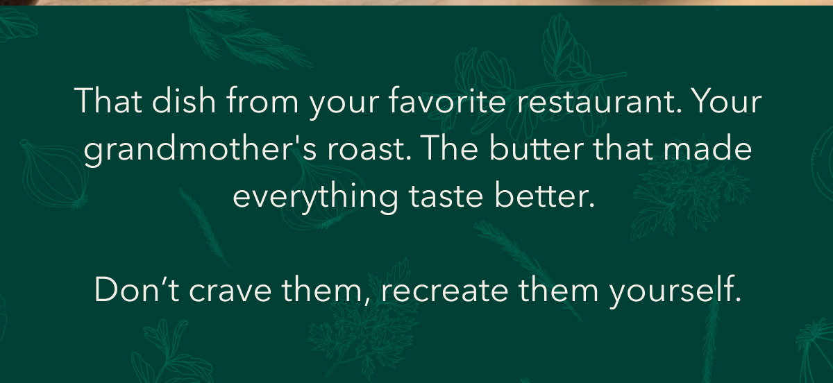 That dish from your favorite restaurant. Your grandmother's roast. The butter that made everything taste better. Don’t crave them, recreate them yourself.