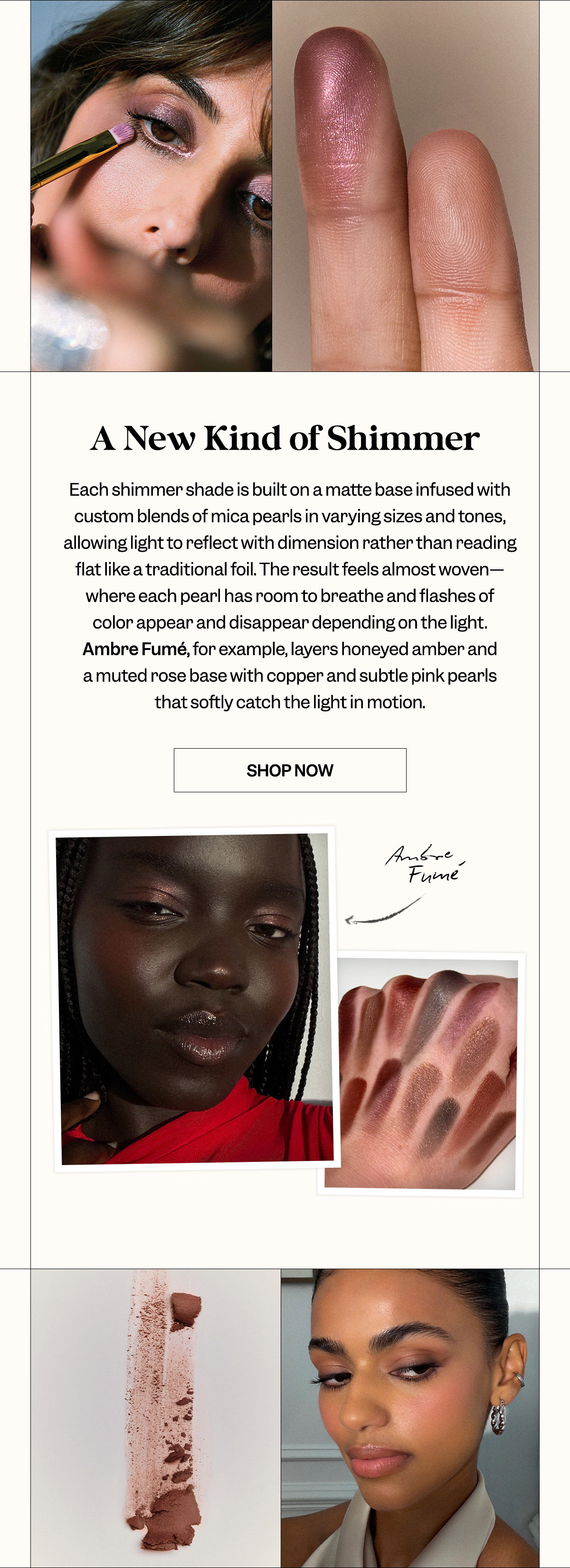 Each shimmer shade is built on a matte base infused with custom blends of mica pearls in varying sizes and tones, allowing light to reflect with dimension rather than reading flat like a traditional foil. The result feels almost woven—where each pearl has room to breathe and flashes of color appear and disappear depending on the light. Ambre Fumé, for example, layers honeyed amber and a muted rose base with copper and subtle pink pearls that softly catch the light in motion.