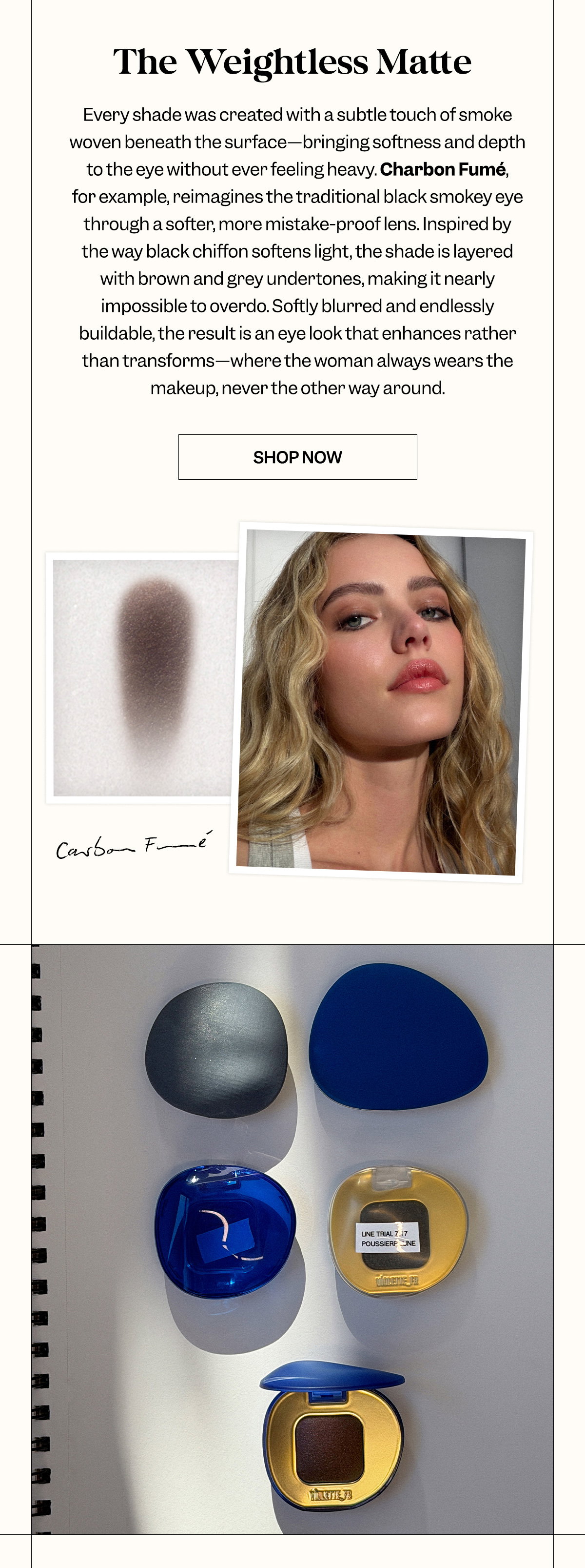 Every shade was created with a subtle touch of smoke woven beneath the surface—bringing softness and depth to the eye without ever feeling heavy. Charbon Fumé, for example, reimagines the traditional black smokey eye through a softer, more mistake-proof lens. Inspired by the way black chiffon softens light, the shade is layered with brown and grey undertones, making it nearly impossible to overdo. Softly blurred and endlessly buildable, the result is an eye look that enhances rather than transforms—where the woman always wears the makeup, never the other way around.