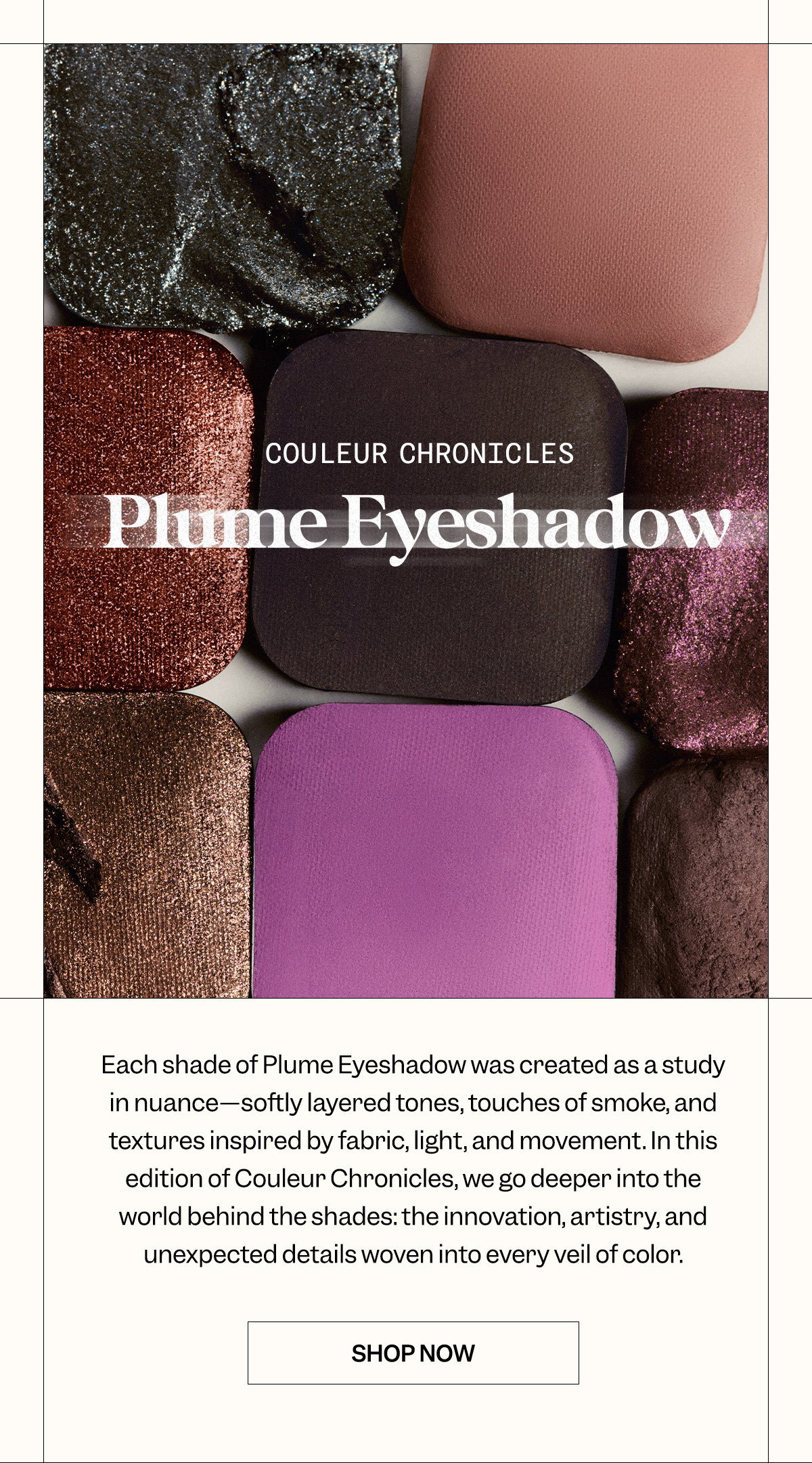 Couleur Chronicles: Plume Eyeshadow  Each shade of Plume Eyeshadow was created as a study in nuance—softly layered tones, touches of smoke, and textures inspired by fabric, light, and movement. In this edition of Couleur Chronicles, we go deeper into the world behind the shades: the innovation, artistry, and unexpected details woven into every veil of color.