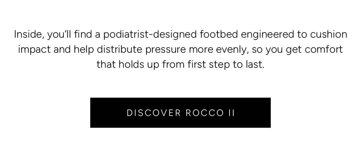 Inside, you’ll find a podiatrist-designed footbed engineered to cushion impact and help distribute pressure more evenly, so you get comfort that holds up from first step to last. Discover Rocco II.