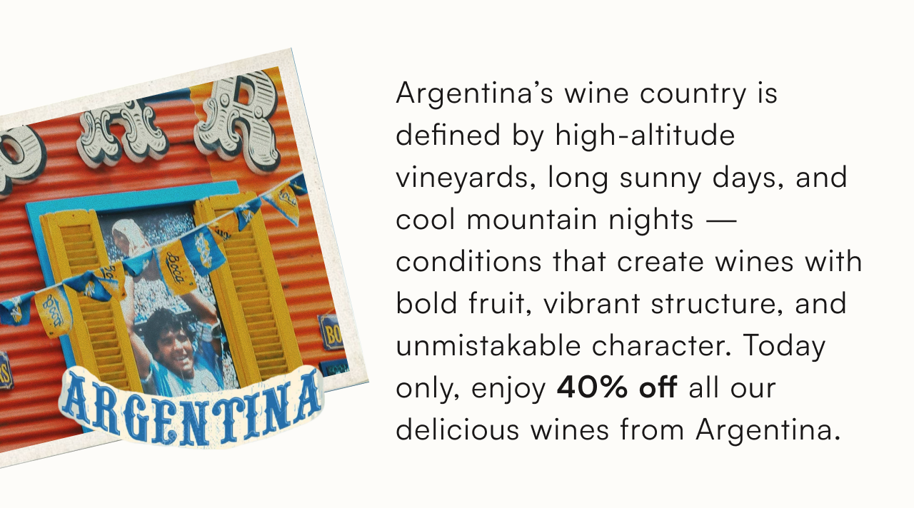 Argentina's wine country is defined by high-altitude vineyards, long sunny days, and cool mountain nights — conditions that create wines with bold fruit, vibrant structure, and unmistakable character. Today only, enjoy 40% off all our delicious wines from Argentina.