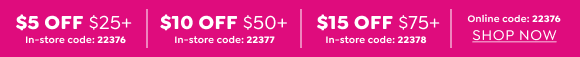 YOUR ENTIRE PURCHASE - $5 OFF $25+ OR $10 OFF $50+ OR $15 OFF $75+ WITH CODE 22376 ONLINE