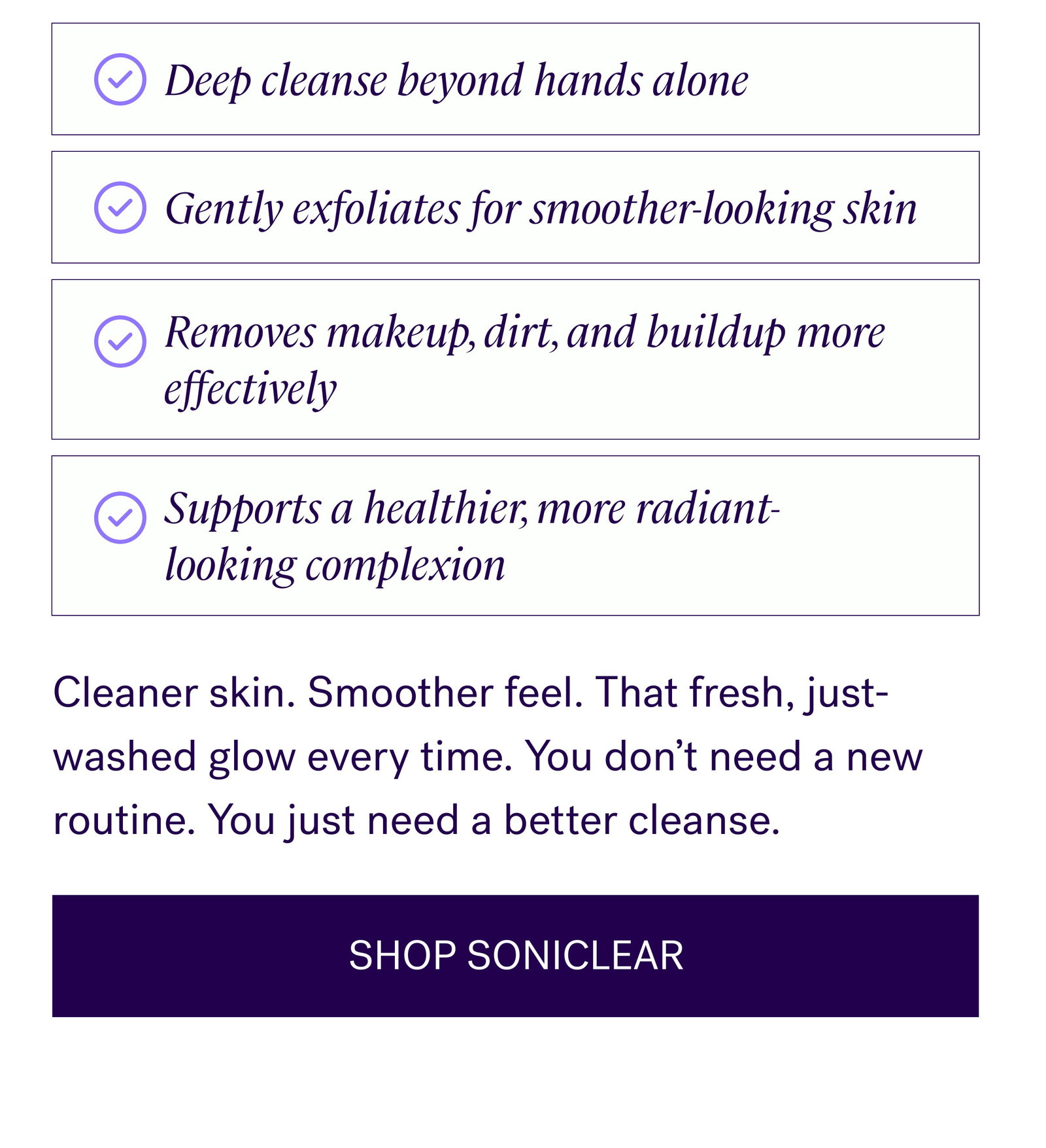 Deep cleanse beyond hands alone Gently exfoliates for smoother-looking skin Removes makeup, dirt, and buildup more effectively Supports a healthier, more radiant-looking complexion Cleaner skin. Smoother feel. That fresh, just-washed glow every time. You don’t need a new routine. You just need a better cleanse. SHOP SONICLEAR