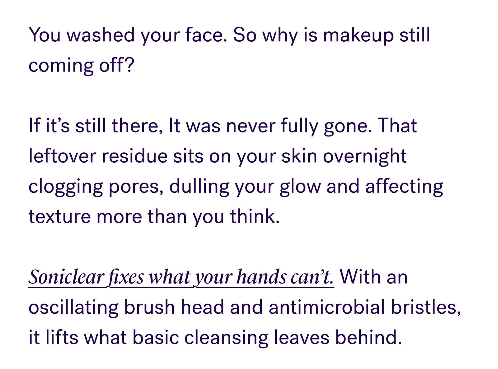 You washed your face. So why is makeup still coming off?   If it’s still there, It was never fully gone. That leftover residue sits on your skin overnight clogging pores, dulling your glow and affecting texture more than you think.   Soniclear fixes what your hands can’t. With an oscillating brush head and antimicrobial bristles, it lifts what basic cleansing leaves behind. What Changes With Soniclear: