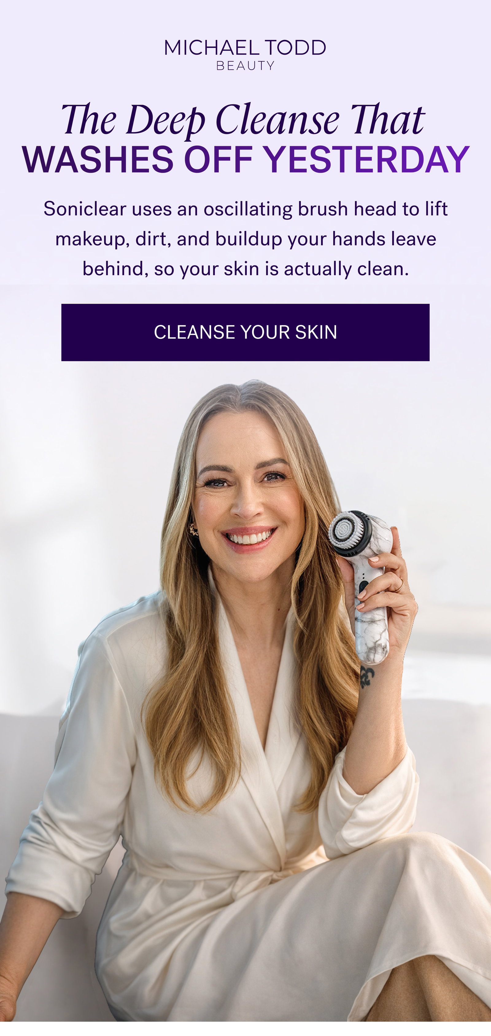 The Deep Cleanse That  Washes Off Yesterday Soniclear uses an oscillating brush head to lift makeup, dirt, and buildup your hands leave behind, so your skin is actually clean. CLEANSE YOUR SKIN
