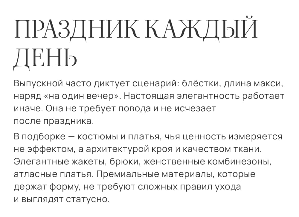 Праздник каждый день. Выпускной часто диктует сценарий: блёстки, длина макси, наряд «на один вечер». Настоящая элегантность работает иначе. Она не требует повода и не исчезает после праздника. В подборке — костюмы и платья, чья ценность измеряется не эффектом, а архитектурой кроя и качеством ткани. Элегантные жакеты, брюки, женственные комбинезоны, атласные платья. Премиальные материалы, которые держат форму, не требуют сложных правил ухода и выглядят статусно.