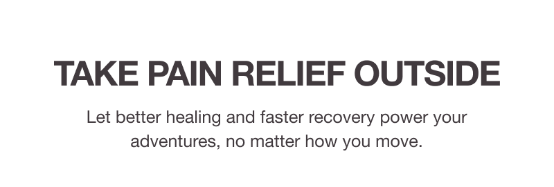 TAKE PAIN RELIEF OUTSIDE. Let better healing and faster recovery power your adventures, no matter how you move.