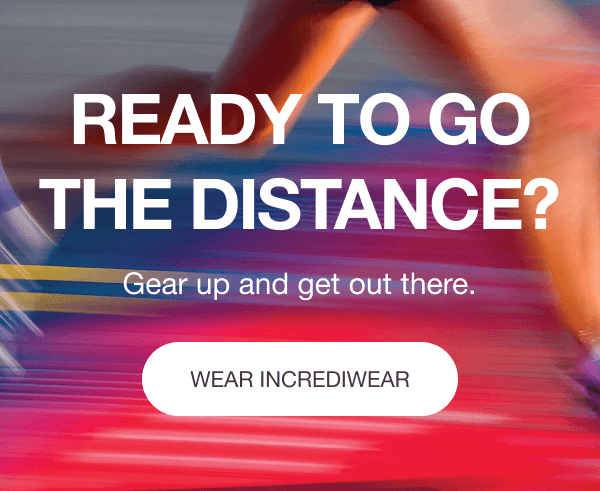 READY TO GO THE DISTANCE? Gear up and get out there.[WEAR INCREDIWEAR]