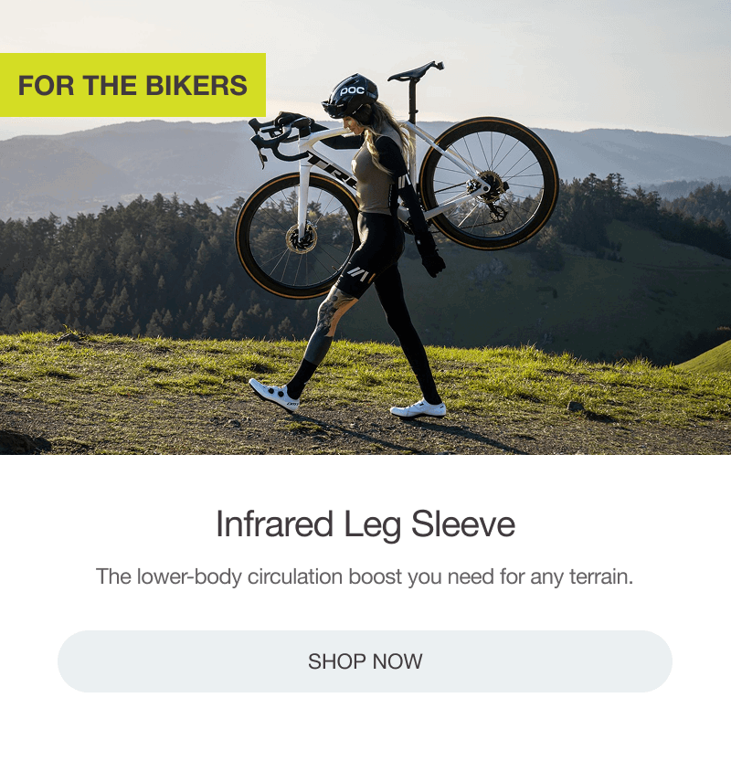 FOR THE BIKERS: INFRARED LEG SLEEVE. The lower-body circulation boost you need for any terrain. [SHOP NOW]