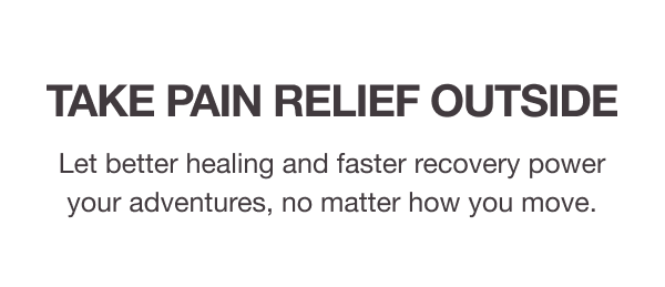 TAKE PAIN RELIEF OUTSIDE. Let better healing and faster recovery power your adventures, no matter how you move.