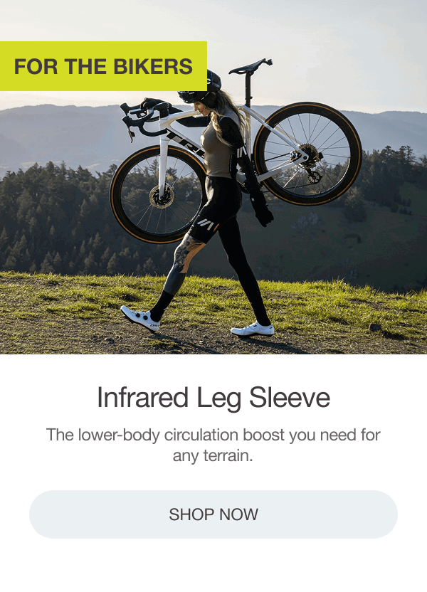 FOR THE BIKERS: INFRARED LEG SLEEVE. The lower-body circulation boost you need for any terrain. [SHOP NOW]