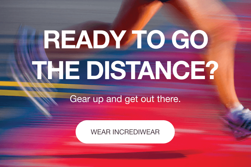 READY TO GO THE DISTANCE? Gear up and get out there.[WEAR INCREDIWEAR]