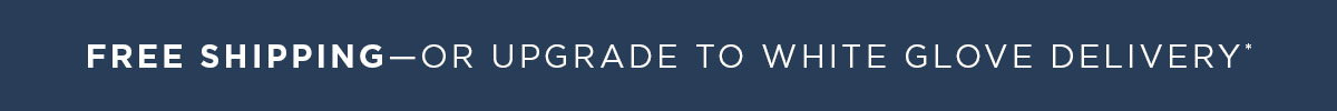 Free Shipping—Or Upgrade to White Glove Delivery