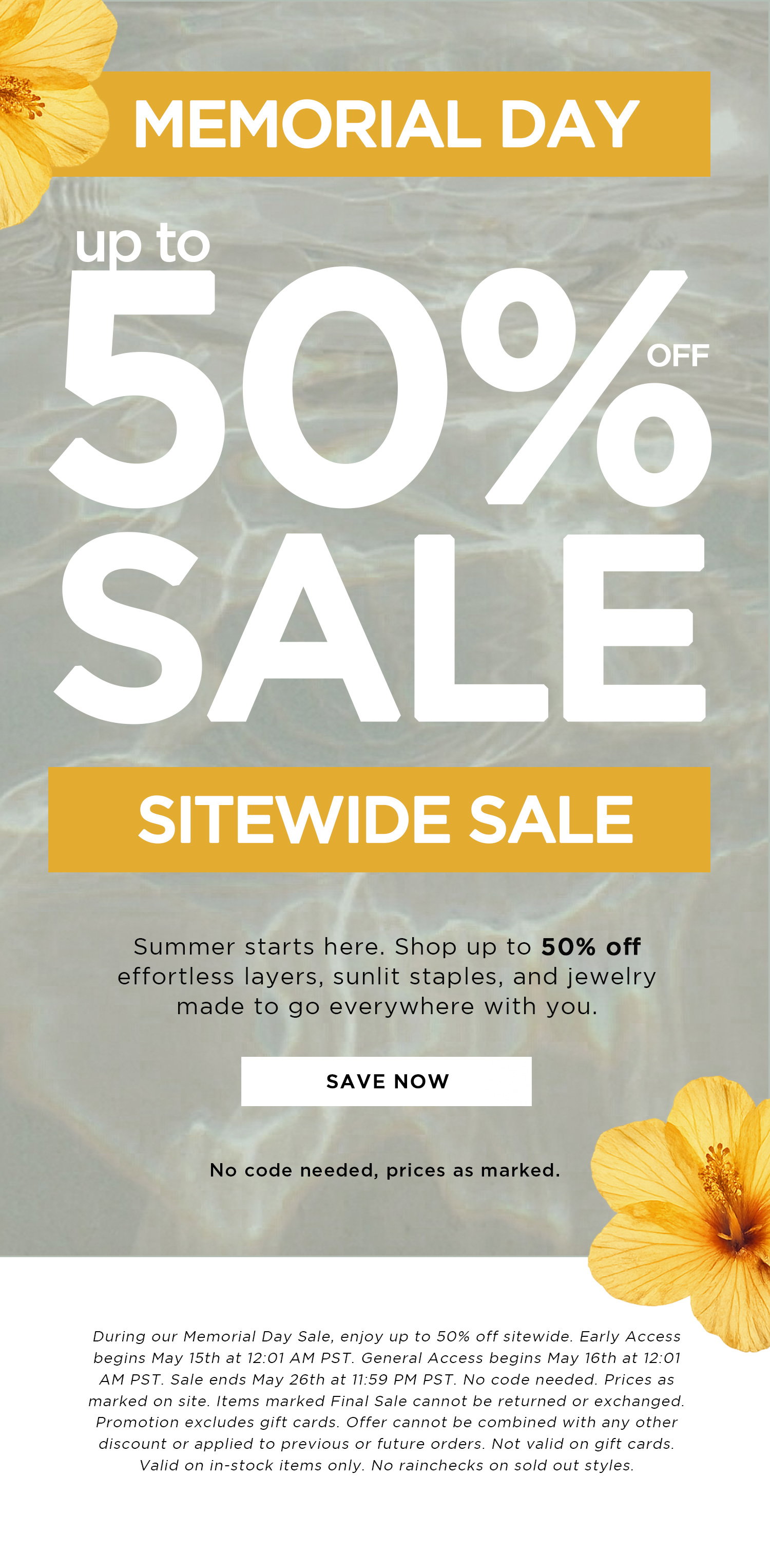MEMORIAL DAY | up to 50% OFF SALE SITEWIDE SALE | Summer starts here. Shop up to 50% off effortless layers, sunlit staples, and jewelry made to go everywhere with you. | SAVE NOW | No code needed, prices as marked. | During our Memorial Day Sale, enjoy up to 50% off sitewide. Early Access begins May 15th at 12:01 AM PST. General Access begins May 16th at 12:01 AM PST. Sale ends May 26th at 11:59 PM PST. No code needed. Prices as marked on site. Items marked Final Sale cannot be returned or exchanged. Promotion excludes gift cards. Offer cannot be combined with any other discount or applied to previous or future orders. Not valid on gift cards. Valid on in-stock items only. No rainchecks on sold out styles. 