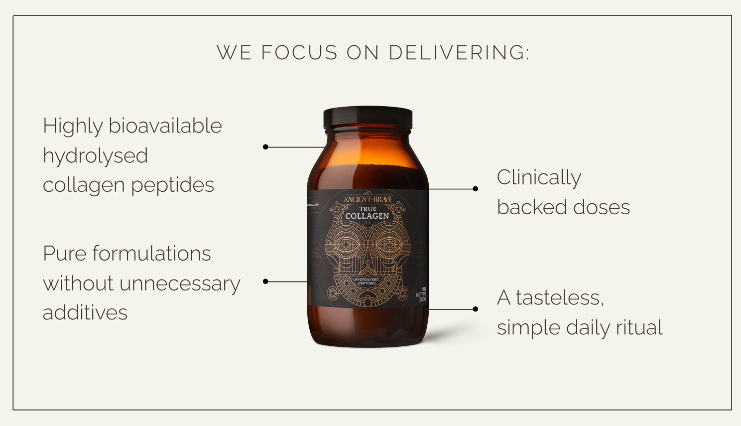 We focus on delivering:  - Highly bioavailable hydrolysed collagen peptides - Clinically backed doses - Pure formulations without unnecessary additives - A tasteless, simple daily ritual