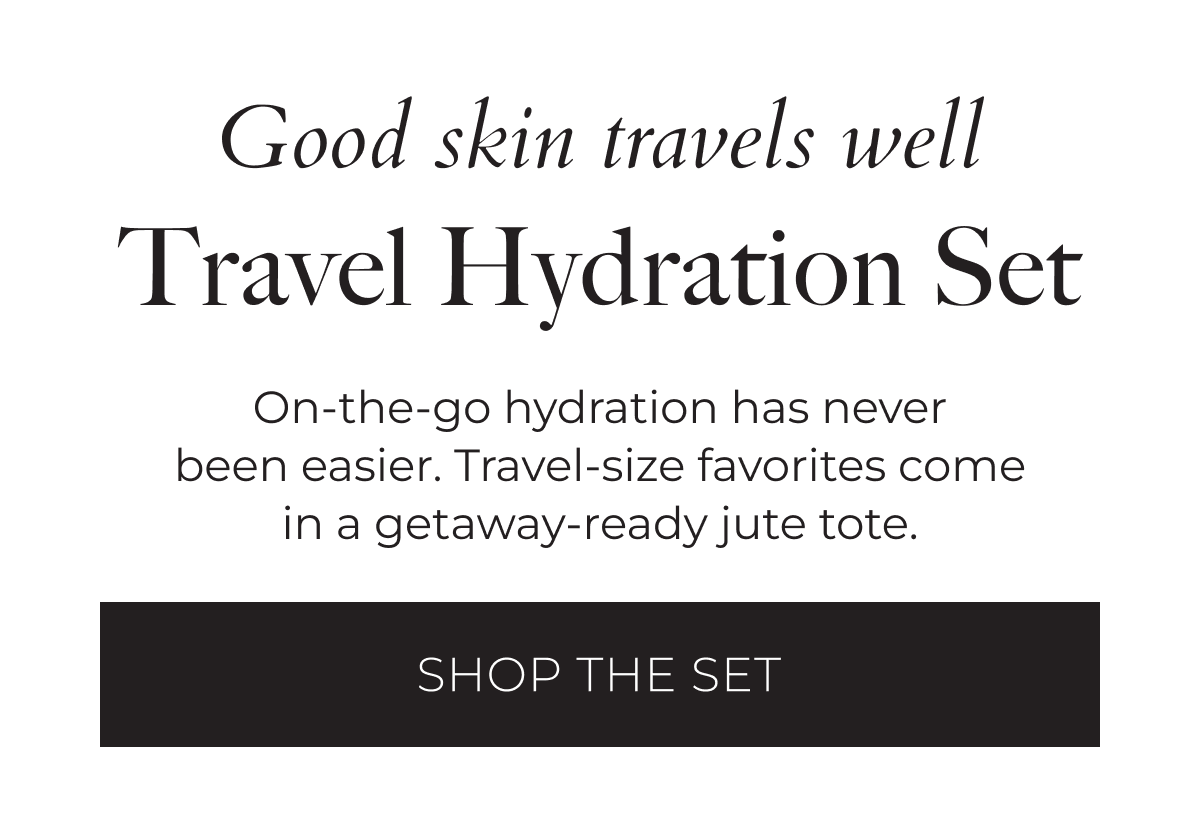 Good skin travels well. Travel Hydration Set: On-the-go hydration has never been easier. Travel-size favorites come in a getaway-ready jute tote. Shop the Set