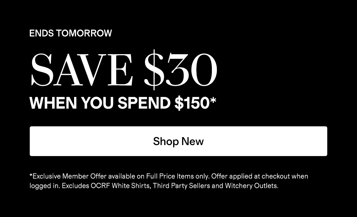 ENDS TOMORROW  |  SAVE $30 WHEN YOU SPEND $150*  |  Shop New   |  *Exclusive Member Offer available on Full Price Items only. Offer applied at checkout when logged in. Excludes OCRF White Shirts, Third Party Sellers and Witchery Outlets.