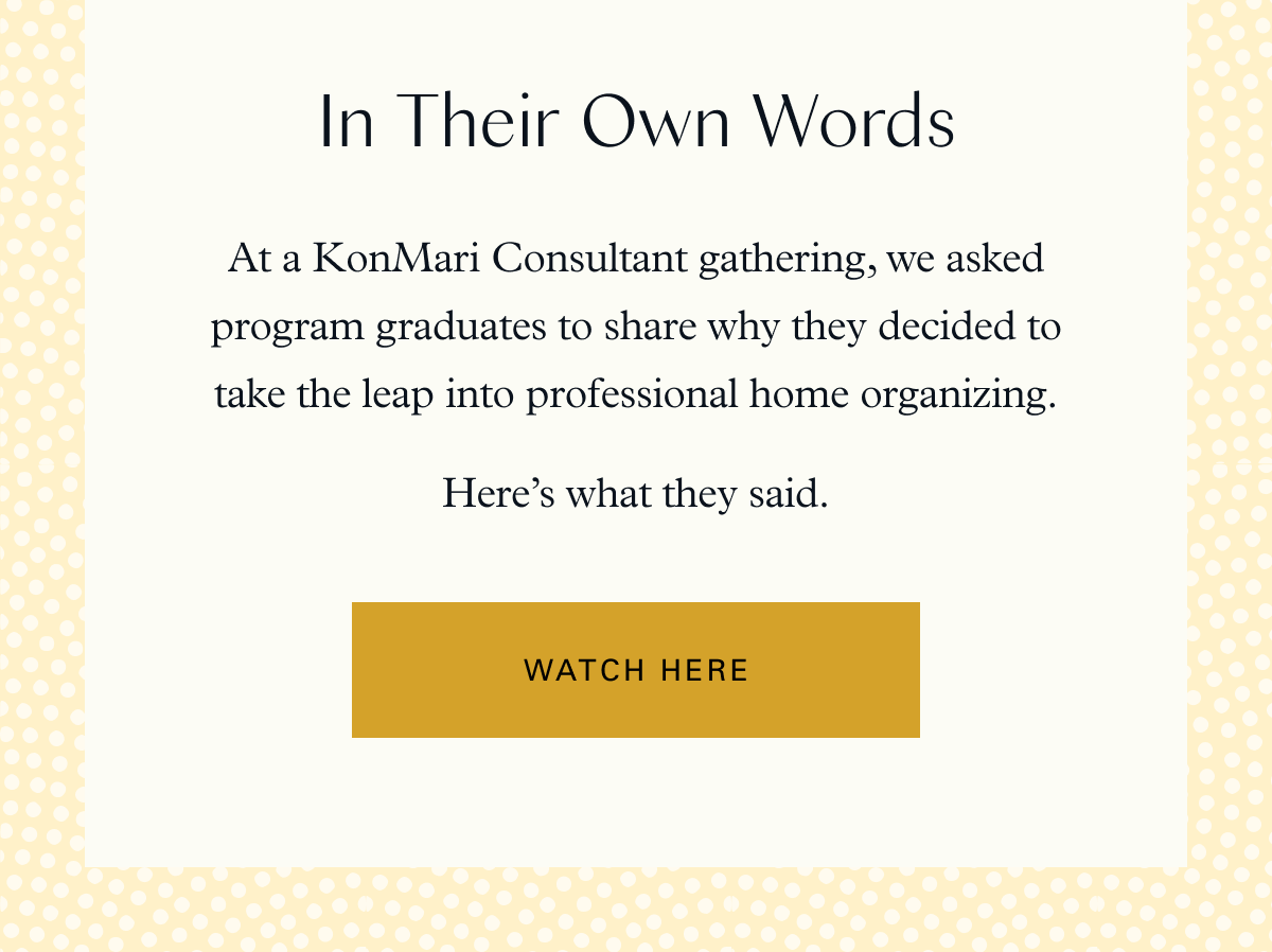 In Their Own Words: At a KonMari Consultant gathering, we asked program graduates to share why they decided to take the leap into professional home organizing. Here’s what they said: Watch Here
