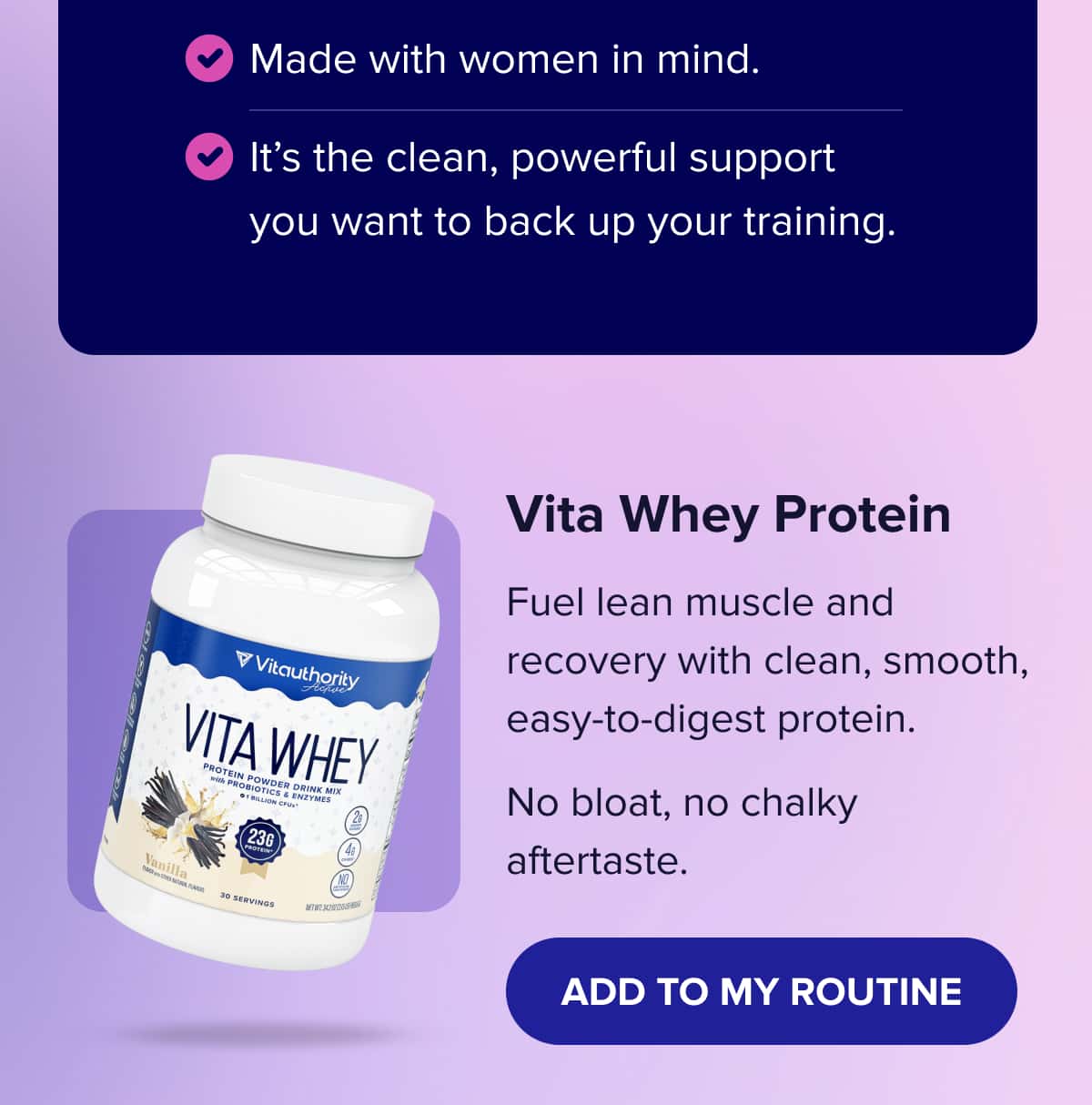 Made with women in mind.   It’s the clean, powerful support you want to back up your training.    Vita Whey Protein Fuel lean muscle and recovery with clean, smooth, easy-to-digest protein.  No bloat, no chalky aftertaste.