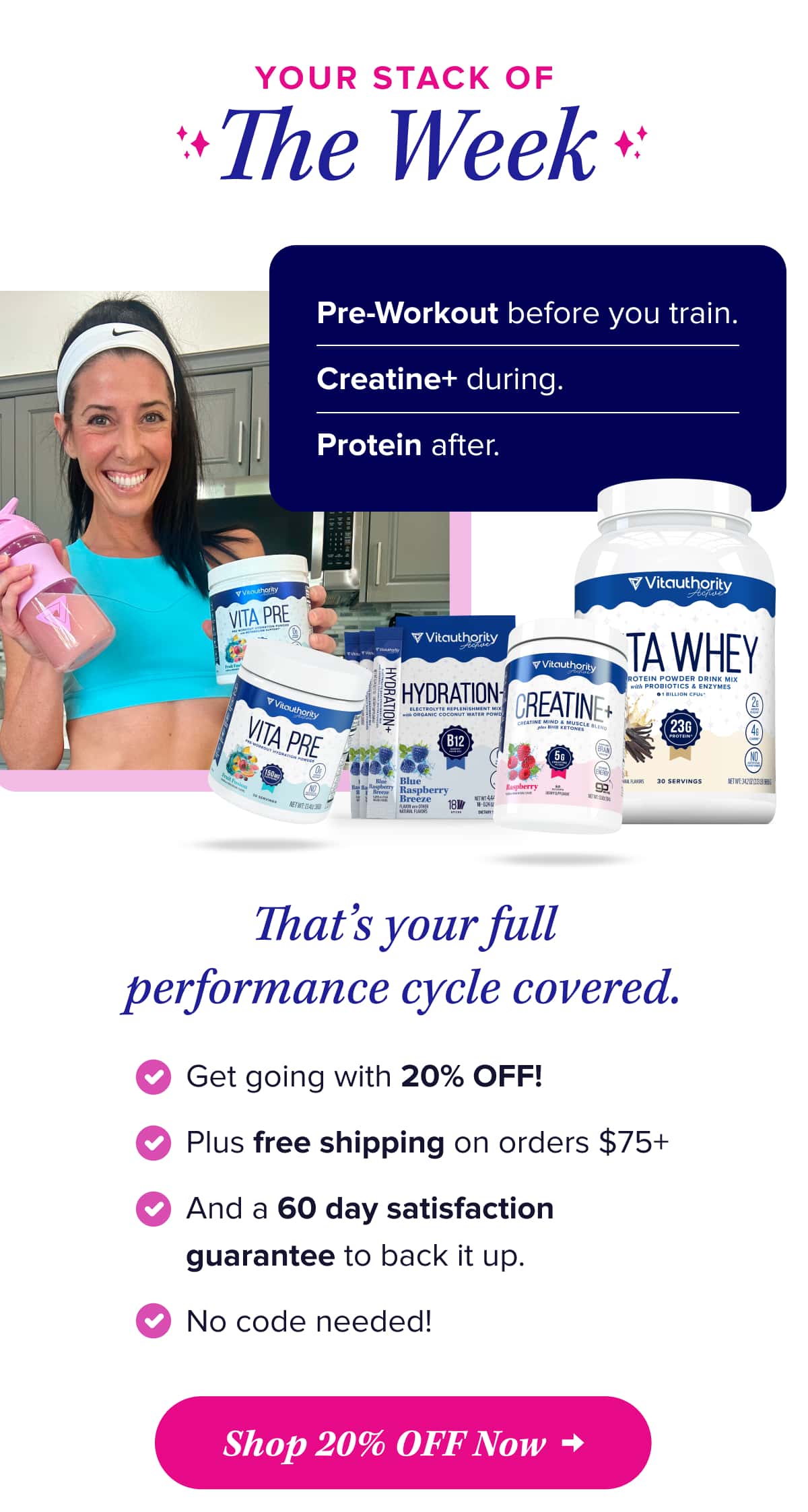 Your Stack of The Week  Pre-Workout before you train. Creatine+ during.  Protein after.  That’s your full performance cycle covered.   Get going with 20% OFF!  Plus free shipping on orders $75+  And a 60 day satisfaction guarantee to back it up.   No code needed!    Shop 20% OFF Now
