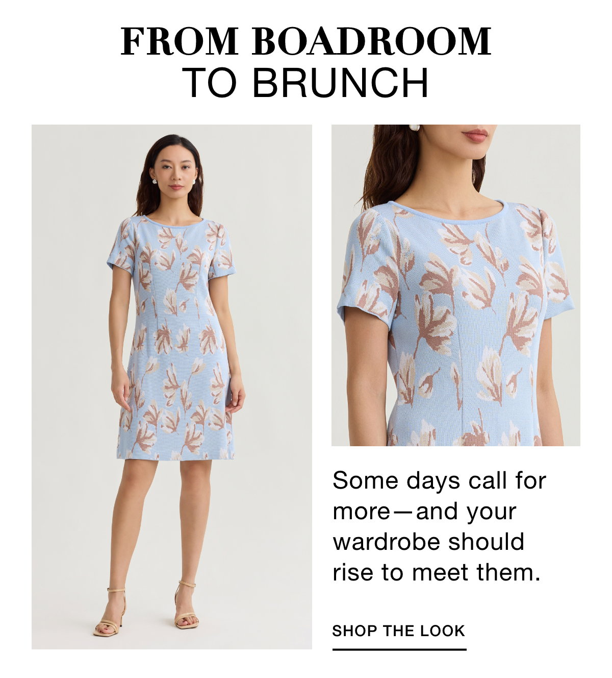 FROM BOADROOM TO BRUNCH - Some days call for more—and your wardrobe should rise to meet them. SHOP THE LOOK >>