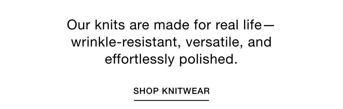 Our knits are made for real life—wrinkle-resistant, versatile, and effortlessly polished. SHOP KNITWEAR >>