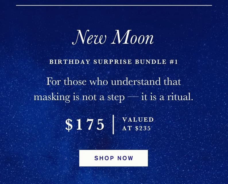 New Moon Birthday Surprise Bundle #1. For those who understand that masking is not a step — it is a ritual. $175. Valued at $235. Shop Now.