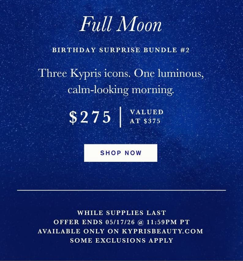 Full Moon Birthday Surprise Bundle #2. Three Kypris icons. One luminous, calm-looking morning. $275. Valued at $375. Shop Now. While Supplies Last. Offer Ends 05/17/26 @ 11:59PM PT. Available Only on KyprisBeauty.com. Some Exclusions Apply.