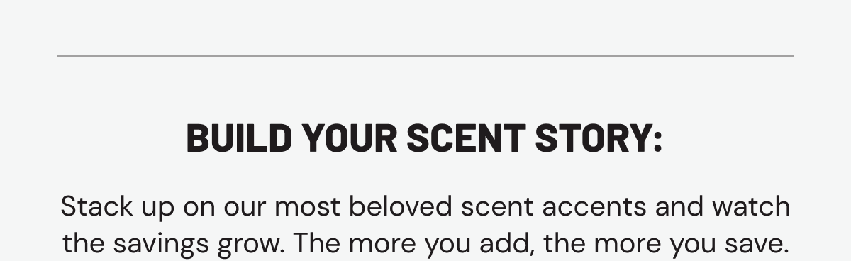 Build your scent story: Stack up on our most beloved scent accents and watch the savings grow. The more you add, the more you save.