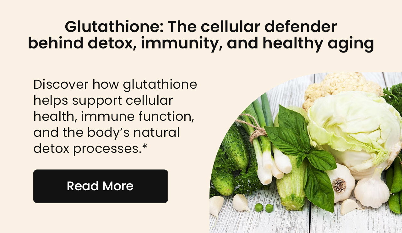 Glutathione: The Cellular Defender Behind Detox, Immunity, and Healthy Aging. Discover how glutathione helps support cellular health, immune function, and the body’s natural detox processes.* Read More.