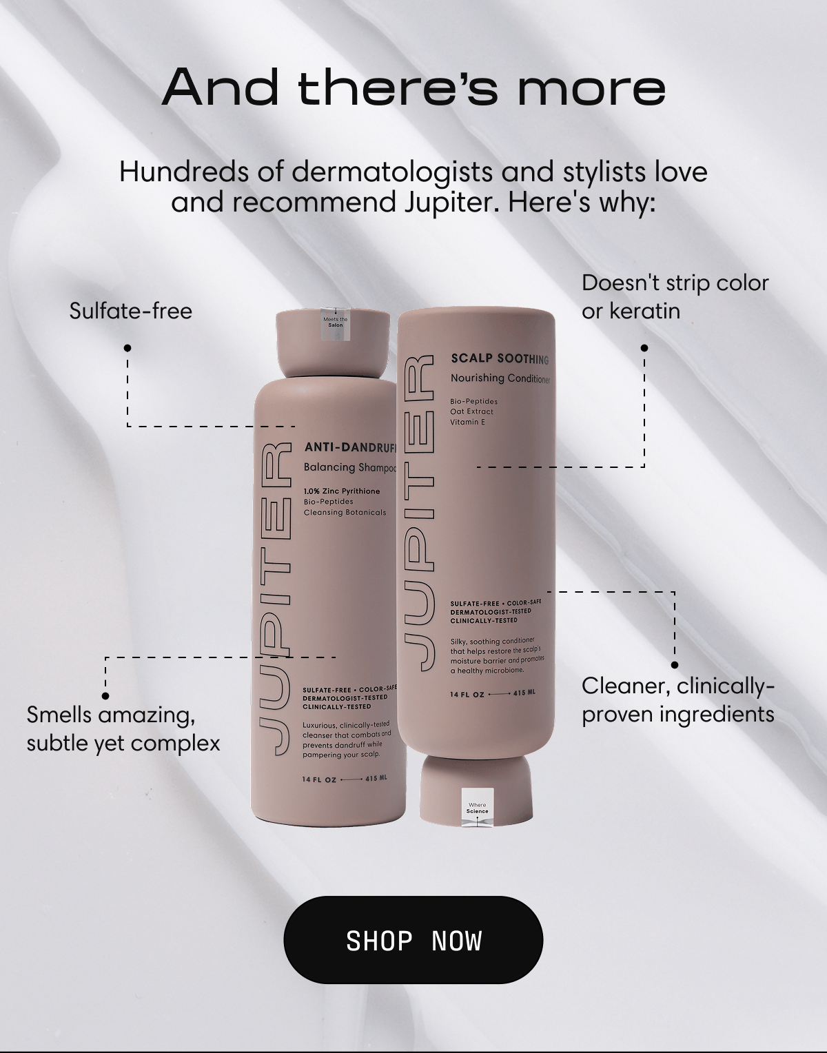 And there's more | Hundreds of dermatologists and stylists love and recommend Jupiter. Here's why: Sulfate-free | Doesn't strip color or keratin | Smells amazing, subtle yet complex | Cleaner, clinically-proven ingredients | Shop Now