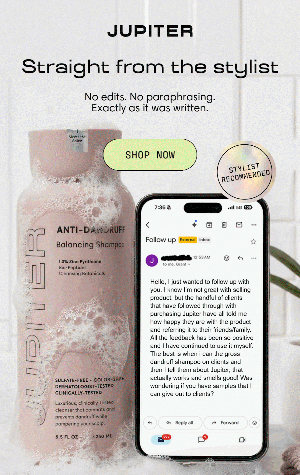 Straight from the stylist. No edits. No paraphrasing. Exactly as it was written. | Shop Now | Hello, I just wanted to follow up with you. I know I’m not great with selling product, but the handful of clients that have followed through with purchasing Jupiter have all told me how happy they are with the product and referring it to their friends/family. All the feedback has been so positive and I have continued to use it myself. The best is when I can smell the gross dandruff shampoo on clients and then I tell them about Jupiter, that actually works and smells good! Was wondering if you have samples that I can give out to clients?