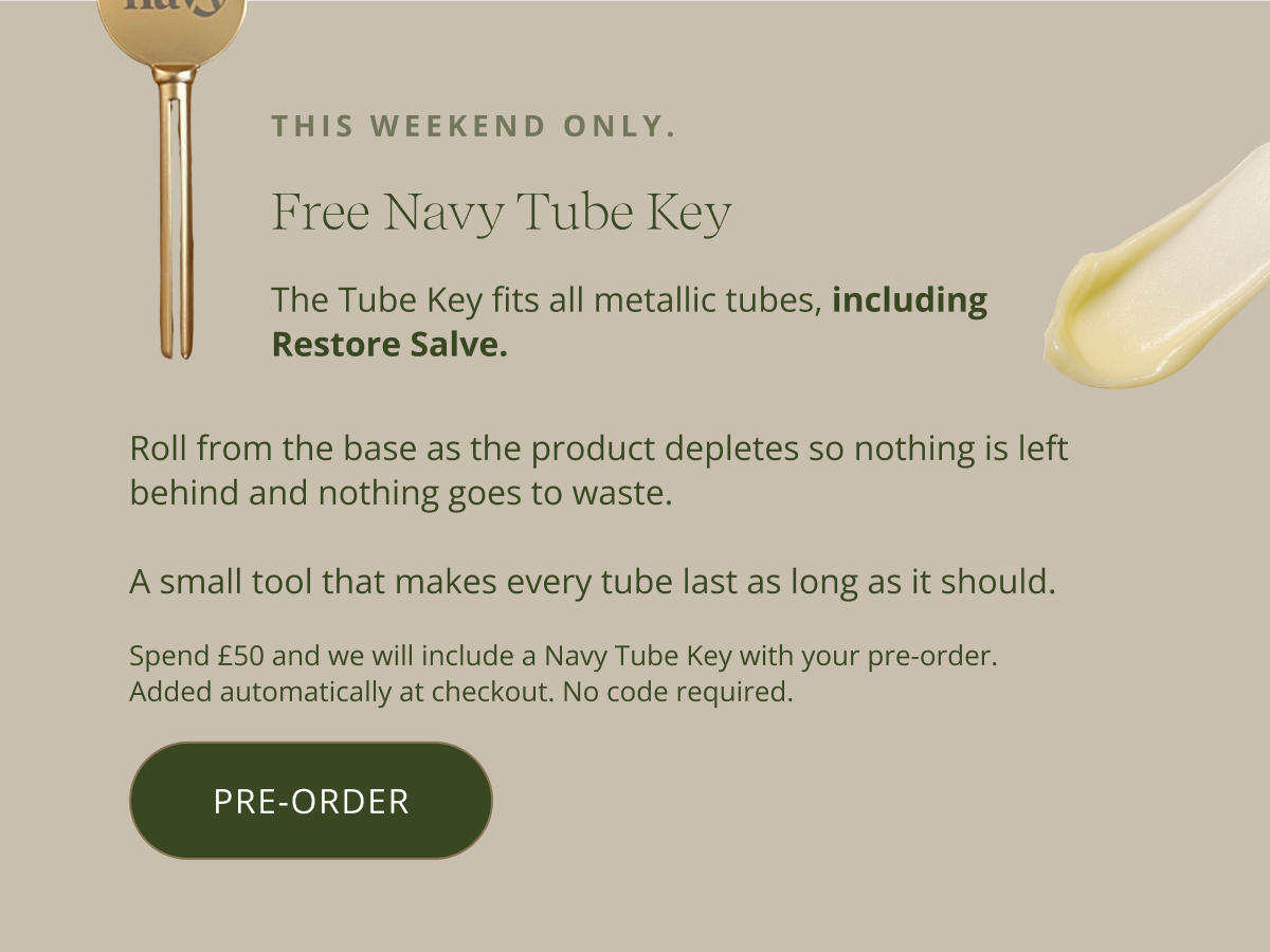 This weekend only. Free Navy Tube Key. The Tube Key fits all metallic tubes, including Restore Salve. Roll from the base as the product depletes so nothing is left behind and nothing goes to waste.   A small tool that makes every tube last as long as it should. Spend £50 and we will include a Navy Tube Key with your order. Added automatically at checkout. No code required. [ SHOP NOW ]