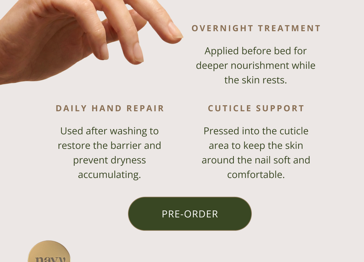 OVERNIGHT TREATMENT | Applied before bed for deeper nourishment while the skin rests. |  Daily hand repair -  Used after washing to restore the barrier and prevent dryness accumulating. |  Cuticle Support - Pressed into the cuticle area to keep the skin around the nail soft and comfortable. [ ADD TO BASKET ]