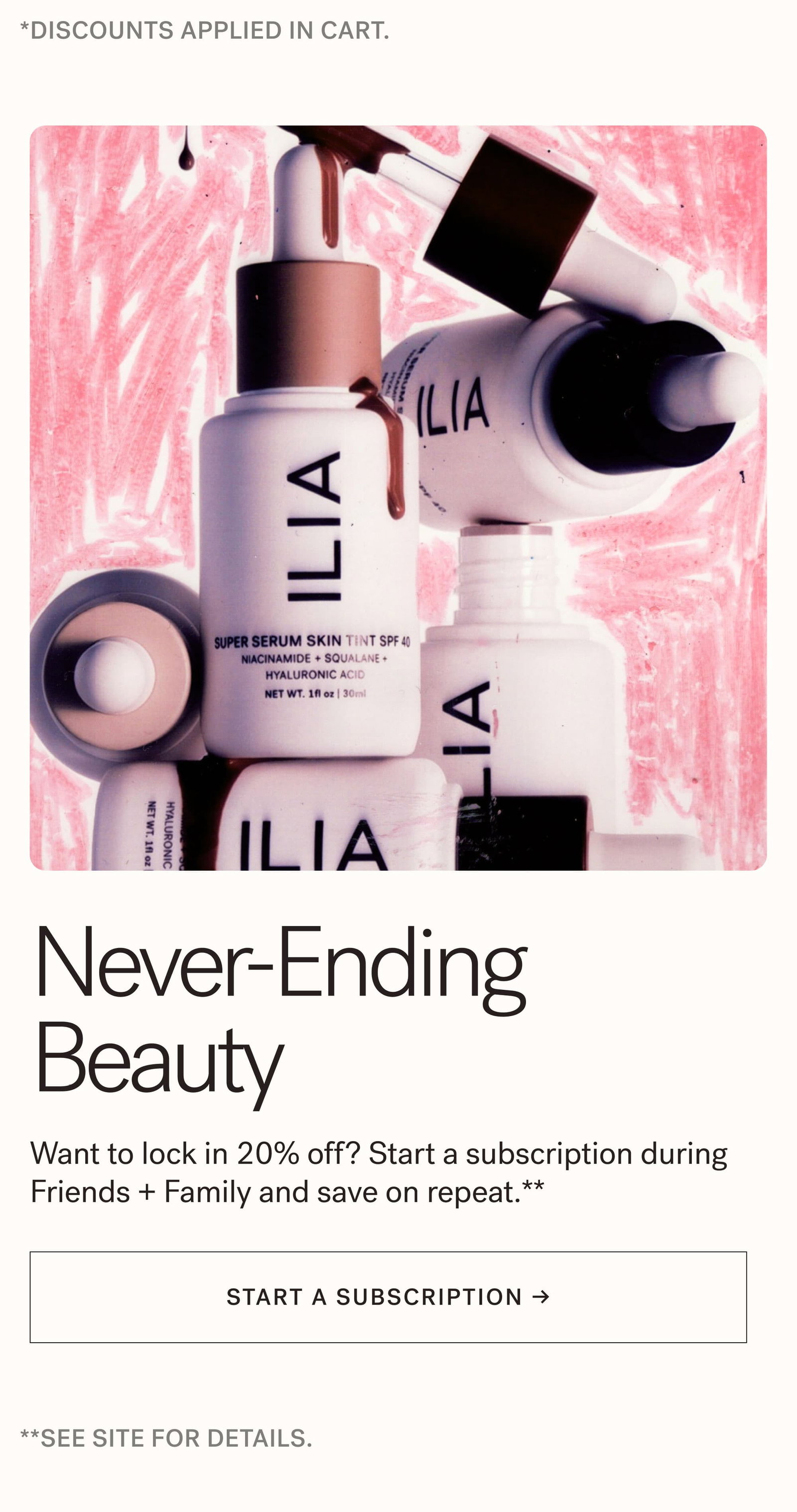 *DISCOUNT APPLIED IN CART.  Never-Ending Beauty  Want to lock in 20% off? Start a subscription during Friends + Family and save on repeat.** [ START A SUBSCRIPTION ]  **SEESITE FOR DETAILS.