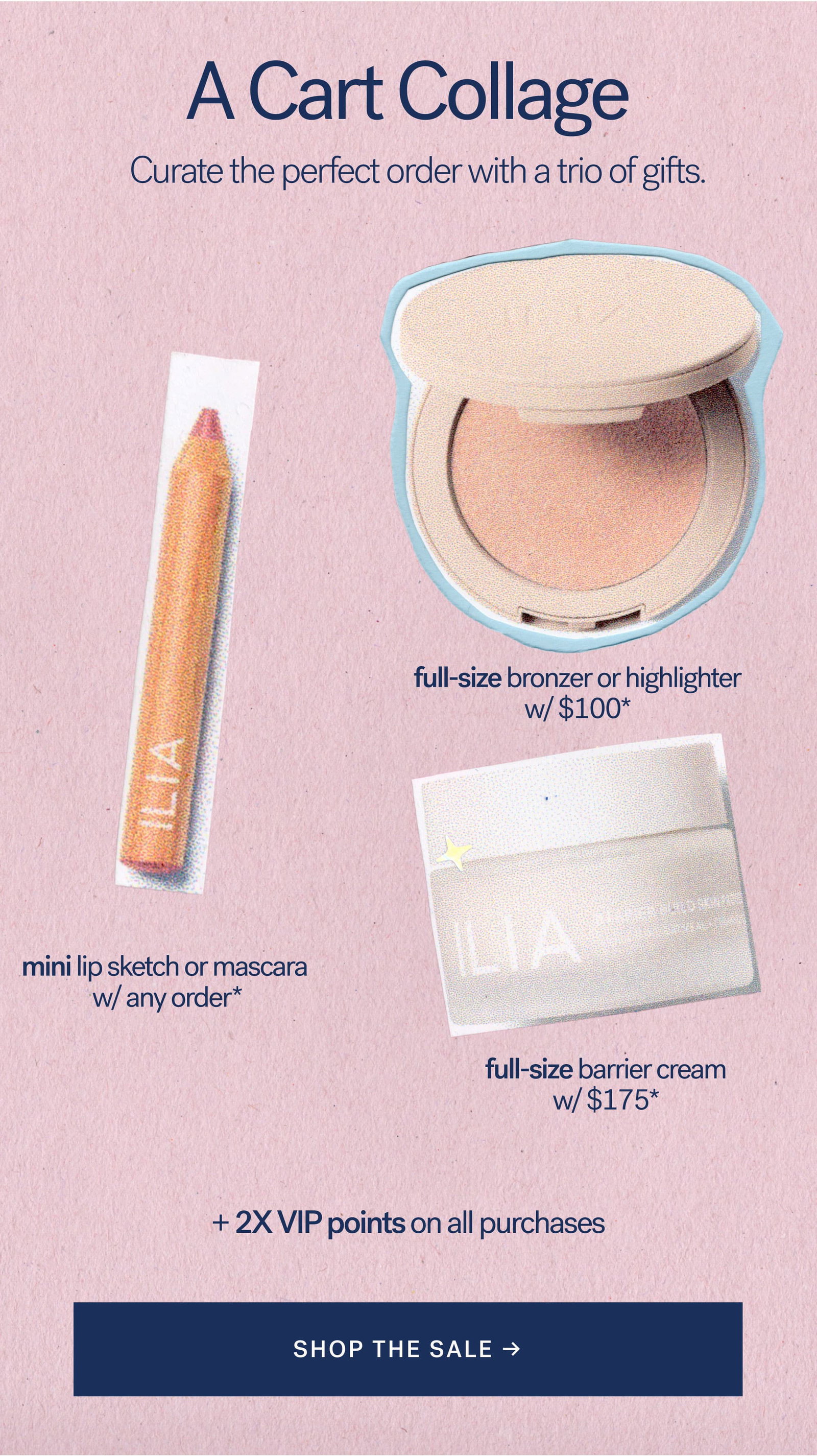 A Cart Collage  Curated the perfect order with a trio of gifts.   full-size bronzer or highlighter w/ $100*    mini lip sketch or mascara w/ any order*   full-size barrier cream w/ $175*  + 2X VIP points on all purchases [ SHOP THE SALE ]